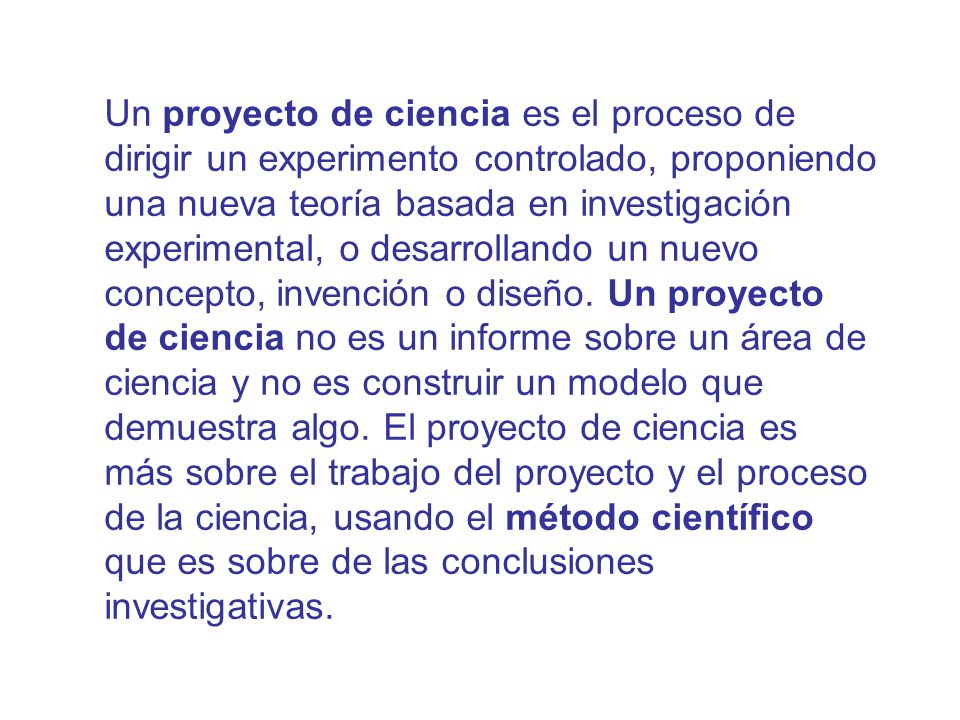Un proyecto de ciencia es el proceso de dirigir un experimento controlado, proponiendo una nueva teoría basada en investigación experimental, o desarrollando un nuevo concepto, invención o diseño. Un proyecto de ciencia no es un informe sobre un área de ciencia y no es construir un modelo que demuestra algo. El proyecto de ciencia es más sobre el trabajo del proyecto y el proceso de la ciencia, usando el método científico que es sobre de las conclusiones