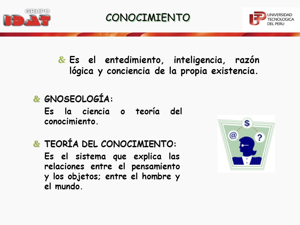 CONOCIMIENTO Es el entedimiento, inteligencia, razón lógica y conciencia de la propia existencia. GNOSEOLOGÍA: