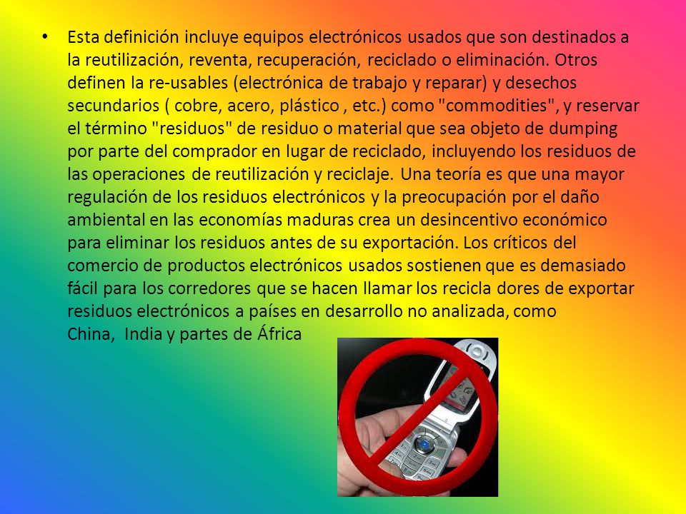Esta definición incluye equipos electrónicos usados ​​que son destinados a la reutilización, reventa, recuperación, reciclado o eliminación. Otros definen la re-usables (electrónica de trabajo y reparar) y desechos secundarios ( cobre, acero, plástico , etc.) como commodities , y reservar el término residuos de residuo o material que sea objeto de dumping por parte del comprador en lugar de reciclado, incluyendo los residuos de las operaciones de reutilización y reciclaje.
