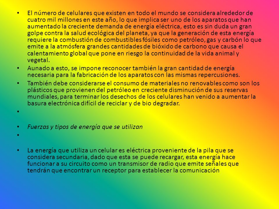 El número de celulares que existen en todo el mundo se considera alrededor de cuatro mil millones en este año, lo que implica ser uno de los aparatos que han aumentado la creciente demanda de energía eléctrica, esto es sin duda un gran golpe contra la salud ecológica del planeta, ya que la generación de esta energía requiere la combustión de combustibles fósiles como petróleo, gas y carbón lo que emite a la atmósfera grandes cantidades de bióxido de carbono que causa el calentamiento global que pone en riesgo la continuidad de la vida animal y vegetal.