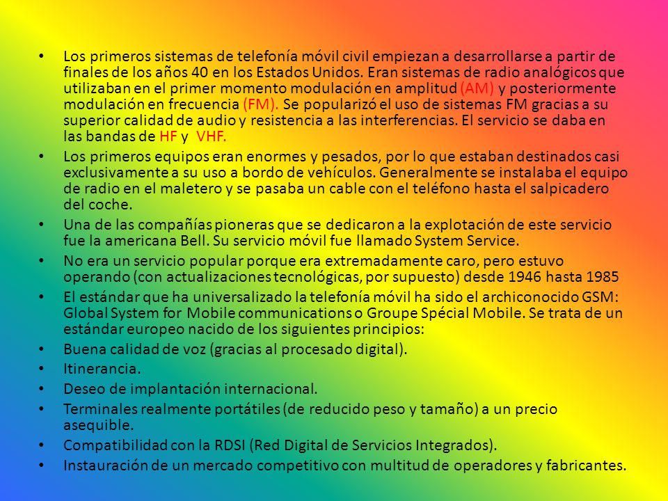 Los primeros sistemas de telefonía móvil civil empiezan a desarrollarse a partir de finales de los años 40 en los Estados Unidos. Eran sistemas de radio analógicos que utilizaban en el primer momento modulación en amplitud (AM) y posteriormente modulación en frecuencia (FM). Se popularizó el uso de sistemas FM gracias a su superior calidad de audio y resistencia a las interferencias. El servicio se daba en las bandas de HF y VHF.
