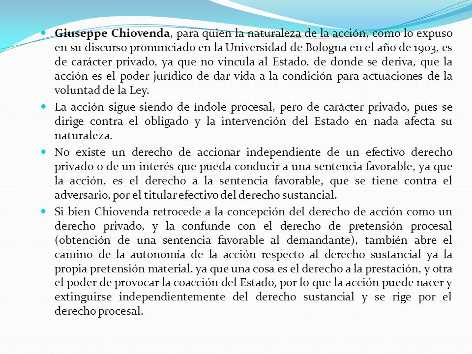 Giuseppe Chiovenda, para quien la naturaleza de la acción, como lo expuso en su discurso pronunciado en la Universidad de Bologna en el año de 1903, es de carácter privado, ya que no vincula al Estado, de donde se deriva, que la acción es el poder jurídico de dar vida a la condición para actuaciones de la voluntad de la Ley.