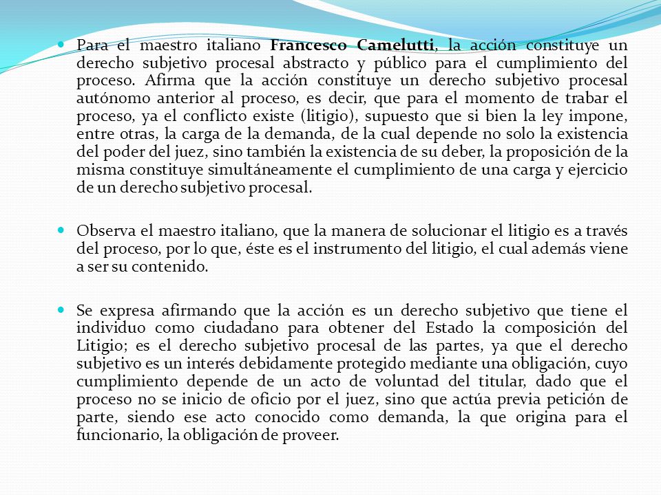 Para el maestro italiano Francesco Camelutti, la acción constituye un derecho subjetivo procesal abstracto y público para el cumplimiento del proceso. Afirma que la acción constituye un derecho subjetivo procesal autónomo anterior al proceso, es decir, que para el momento de trabar el proceso, ya el conflicto existe (litigio), supuesto que si bien la ley impone, entre otras, la carga de la demanda, de la cual depende no solo la existencia del poder del juez, sino también la existencia de su deber, la proposición de la misma constituye simultáneamente el cumplimiento de una carga y ejercicio de un derecho subjetivo procesal.
