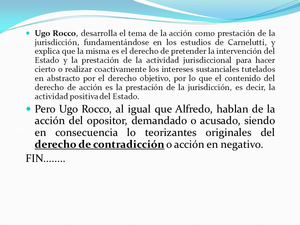Ugo Rocco, desarrolla el tema de la acción como prestación de la jurisdicción, fundamentándose en los estudios de Carnelutti, y explica que la misma es el derecho de pretender la intervención del Estado y la prestación de la actividad jurisdiccional para hacer cierto o realizar coactivamente los intereses sustanciales tutelados en abstracto por el derecho objetivo, por lo que el contenido del derecho de acción es la prestación de la jurisdicción, es decir, la actividad positiva del Estado.
