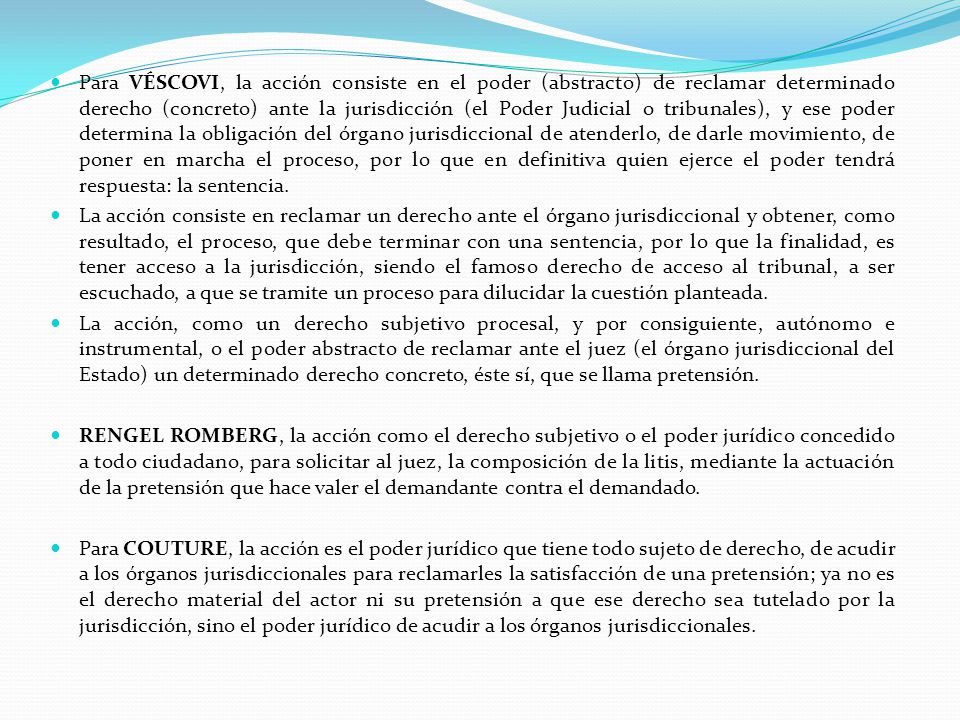 Para VÉSCOVI, la acción consiste en el poder (abstracto) de reclamar determinado derecho (concreto) ante la jurisdicción (el Poder Judicial o tribunales), y ese poder determina la obligación del órgano jurisdiccional de atenderlo, de darle movimiento, de poner en marcha el proceso, por lo que en definitiva quien ejerce el poder tendrá respuesta: la sentencia.