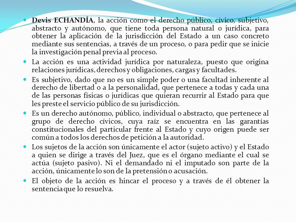 Devis ECHANDÍA, la acción como el derecho público, cívico, subjetivo, abstracto y autónomo, que tiene toda persona natural o jurídica, para obtener la aplicación de la jurisdicción del Estado a un caso concreto mediante sus sentencias, a través de un proceso, o para pedir que se inicie la investigación penal previa al proceso.