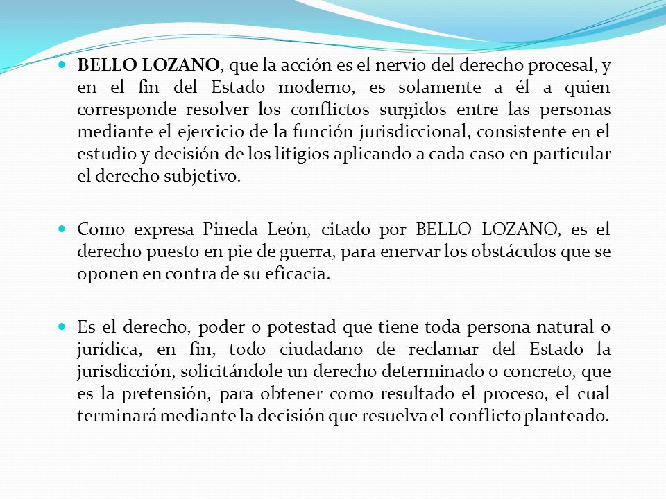 BELLO LOZANO, que la acción es el nervio del derecho procesal, y en el fin del Estado moderno, es solamente a él a quien corresponde resolver los conflictos surgidos entre las personas mediante el ejercicio de la función jurisdiccional, consistente en el estudio y decisión de los litigios aplicando a cada caso en particular el derecho subjetivo.