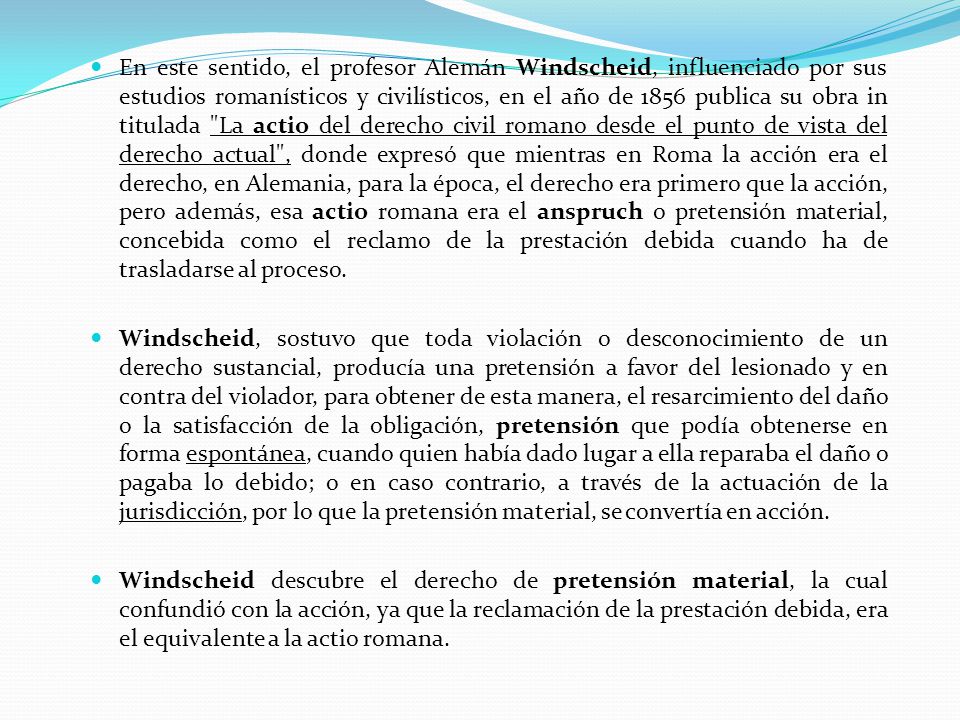 En este sentido, el profesor Alemán Windscheid, influenciado por sus estudios romanísticos y civilísticos, en el año de 1856 publica su obra in titulada La actio del derecho civil romano desde el punto de vista del derecho actual , donde expresó que mientras en Roma la acción era el derecho, en Alemania, para la época, el derecho era primero que la acción, pero además, esa actio romana era el anspruch o pretensión material, concebida como el reclamo de la prestación debida cuando ha de trasladarse al proceso.