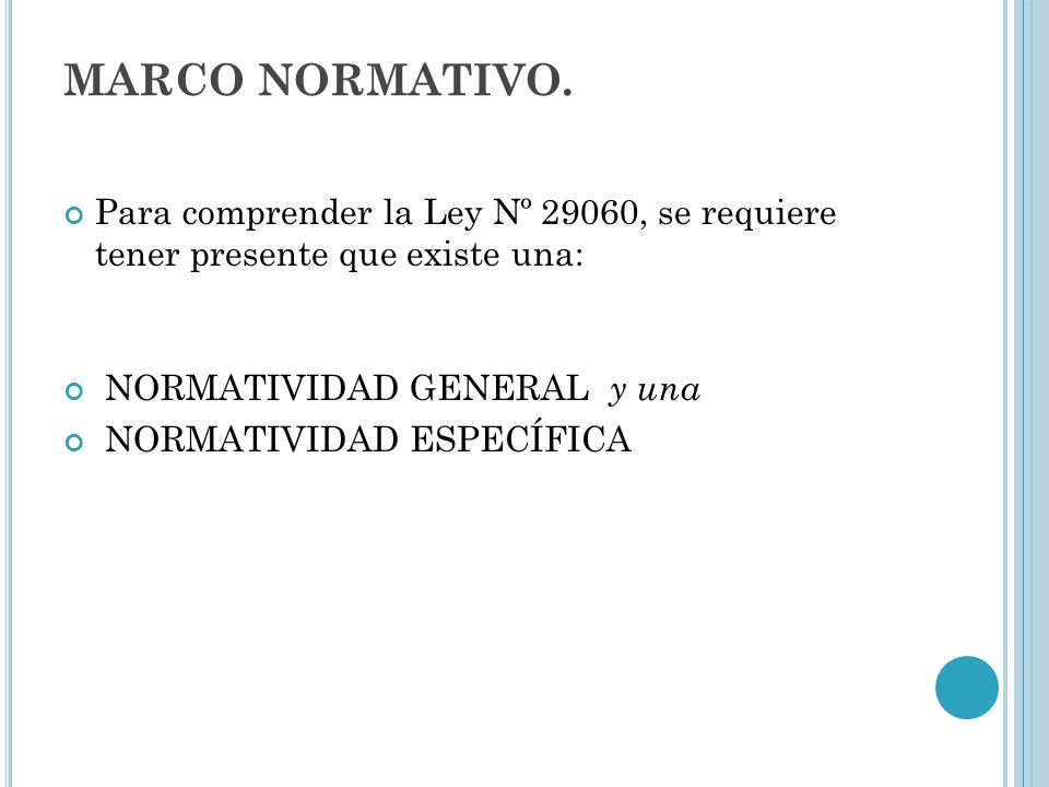 MARCO NORMATIVO. Para comprender la Ley Nº 29060, se requiere tener presente que existe una: NORMATIVIDAD GENERAL y una.