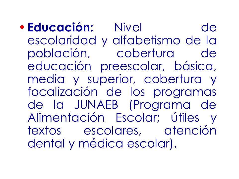 Educación: Nivel de escolaridad y alfabetismo de la población, cobertura de educación preescolar, básica, media y superior, cobertura y focalización de los programas de la JUNAEB (Programa de Alimentación Escolar; útiles y textos escolares, atención dental y médica escolar).