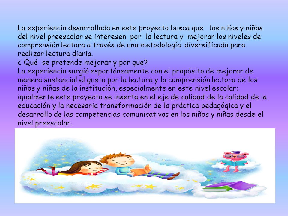 La experiencia desarrollada en este proyecto busca que los niños y niñas del nivel preescolar se interesen por la lectura y mejorar los niveles de comprensión lectora a través de una metodología diversificada para realizar lectura diaria.