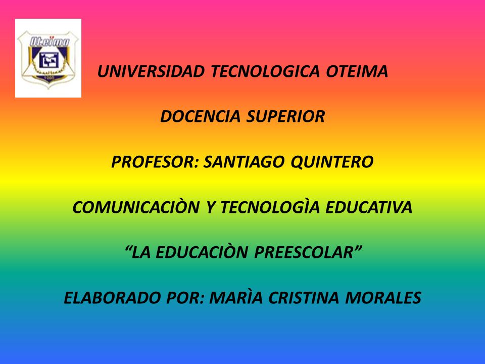 UNIVERSIDAD TECNOLOGICA OTEIMA DOCENCIA SUPERIOR PROFESOR: SANTIAGO QUINTERO COMUNICACIÒN Y TECNOLOGÌA EDUCATIVA LA EDUCACIÒN PREESCOLAR ELABORADO POR: MARÌA CRISTINA MORALES