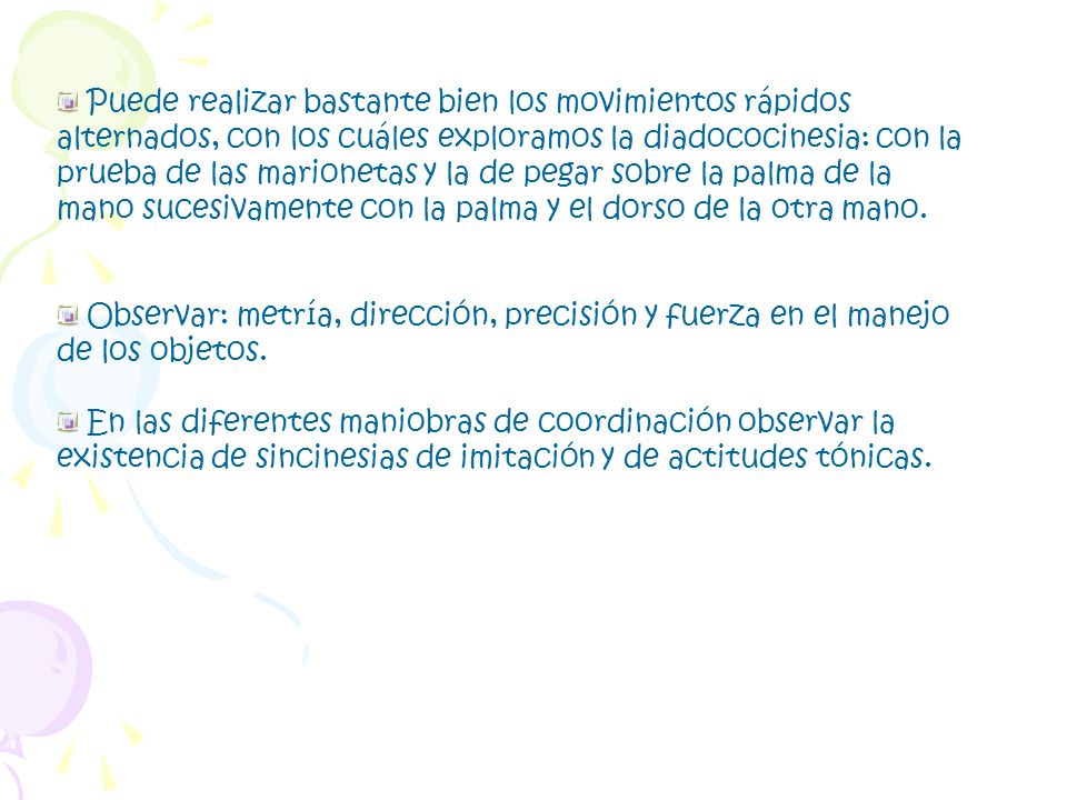 Puede realizar bastante bien los movimientos rápidos alternados, con los cuáles exploramos la diadococinesia: con la prueba de las marionetas y la de pegar sobre la palma de la mano sucesivamente con la palma y el dorso de la otra mano.