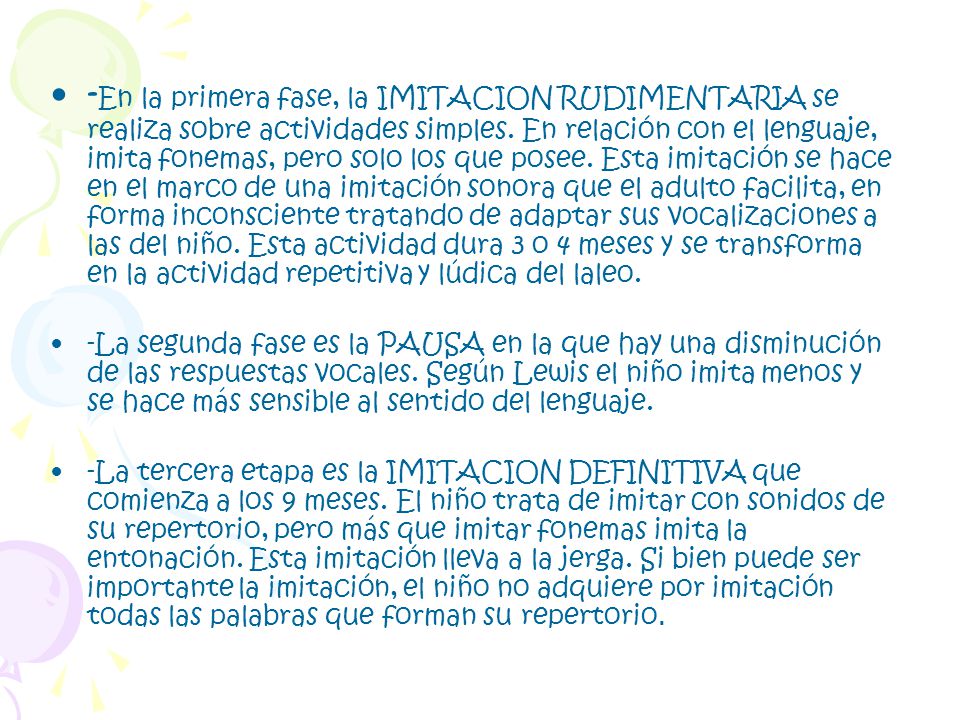 -En la primera fase, la IMITACION RUDIMENTARIA se realiza sobre actividades simples. En relación con el lenguaje, imita fonemas, pero solo los que posee. Esta imitación se hace en el marco de una imitación sonora que el adulto facilita, en forma inconsciente tratando de adaptar sus vocalizaciones a las del niño. Esta actividad dura 3 o 4 meses y se transforma en la actividad repetitiva y lúdica del laleo.
