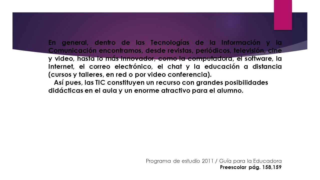 En general, dentro de las Tecnologías de la Información y la Comunicación encontramos, desde revistas, periódicos, televisión, cine y video, hasta lo más innovador, como la computadora, el software, la Internet, el correo electrónico, el chat y la educación a distancia (cursos y talleres, en red o por video conferencia).