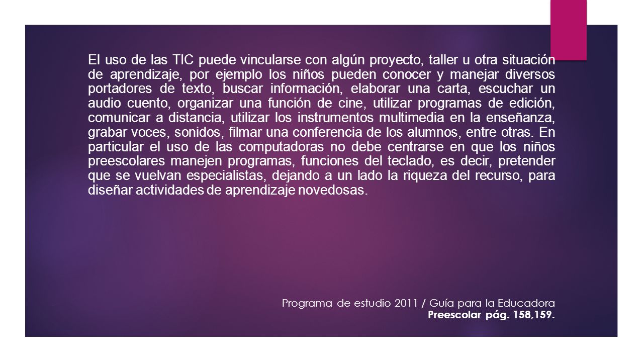 El uso de las TIC puede vincularse con algún proyecto, taller u otra situación de aprendizaje, por ejemplo los niños pueden conocer y manejar diversos portadores de texto, buscar información, elaborar una carta, escuchar un audio cuento, organizar una función de cine, utilizar programas de edición, comunicar a distancia, utilizar los instrumentos multimedia en la enseñanza, grabar voces, sonidos, filmar una conferencia de los alumnos, entre otras. En particular el uso de las computadoras no debe centrarse en que los niños preescolares manejen programas, funciones del teclado, es decir, pretender que se vuelvan especialistas, dejando a un lado la riqueza del recurso, para diseñar actividades de aprendizaje novedosas.