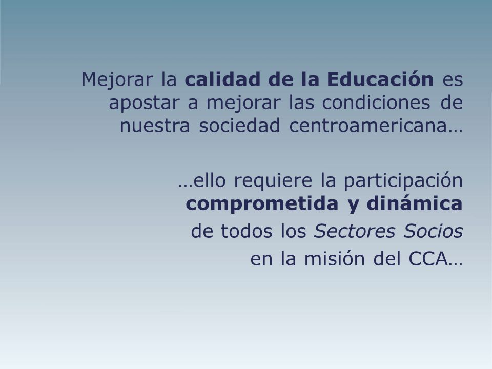 Mejorar la calidad de la Educación es apostar a mejorar las condiciones de nuestra sociedad centroamericana… …ello requiere la participación comprometida y dinámica de todos los Sectores Socios en la misión del CCA…