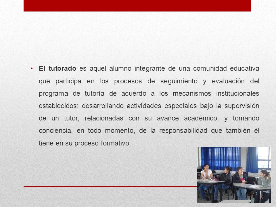 El tutorado es aquel alumno integrante de una comunidad educativa que participa en los procesos de seguimiento y evaluación del programa de tutoría de acuerdo a los mecanismos institucionales establecidos; desarrollando actividades especiales bajo la supervisión de un tutor, relacionadas con su avance académico; y tomando conciencia, en todo momento, de la responsabilidad que también él tiene en su proceso formativo.