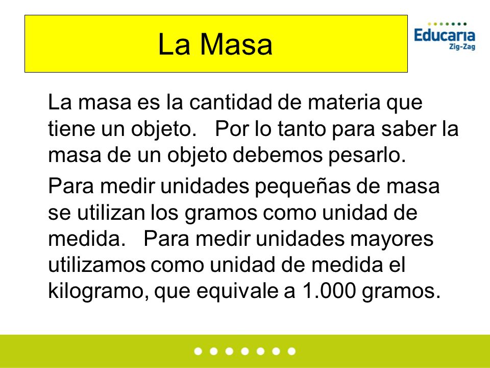 La Masa La masa es la cantidad de materia que tiene un objeto. Por lo tanto para saber la masa de un objeto debemos pesarlo.