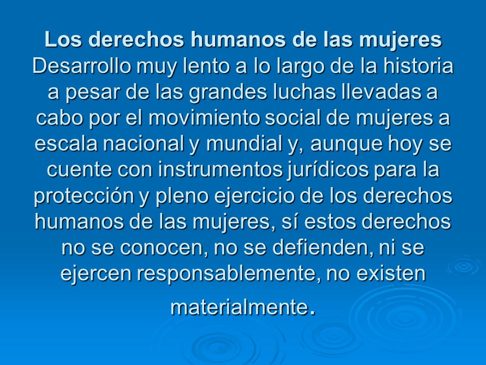 Los derechos humanos de las mujeres Desarrollo muy lento a lo largo de la historia a pesar de las grandes luchas llevadas a cabo por el movimiento social de mujeres a escala nacional y mundial y, aunque hoy se cuente con instrumentos jurídicos para la protección y pleno ejercicio de los derechos humanos de las mujeres, sí estos derechos no se conocen, no se defienden, ni se ejercen responsablemente, no existen materialmente.