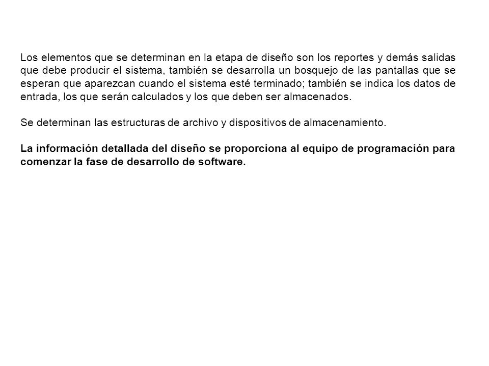 Los elementos que se determinan en la etapa de diseño son los reportes y demás salidas que debe producir el sistema, también se desarrolla un bosquejo de las pantallas que se esperan que aparezcan cuando el sistema esté terminado; también se indica los datos de entrada, los que serán calculados y los que deben ser almacenados.