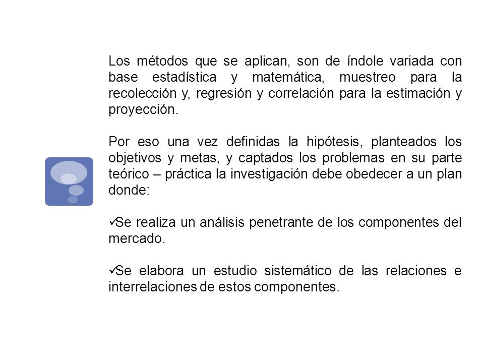 Los métodos que se aplican, son de índole variada con base estadística y matemática, muestreo para la recolección y, regresión y correlación para la estimación y proyección.