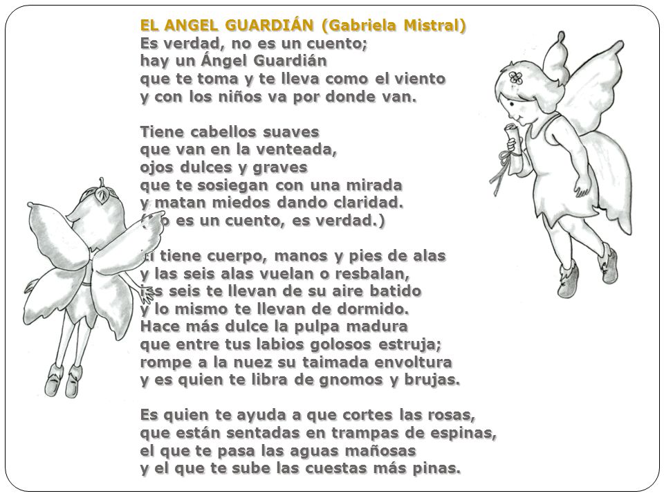 EL ANGEL GUARDIÁN (Gabriela Mistral) Es verdad, no es un cuento; hay un Ángel Guardián que te toma y te lleva como el viento y con los niños va por donde van.