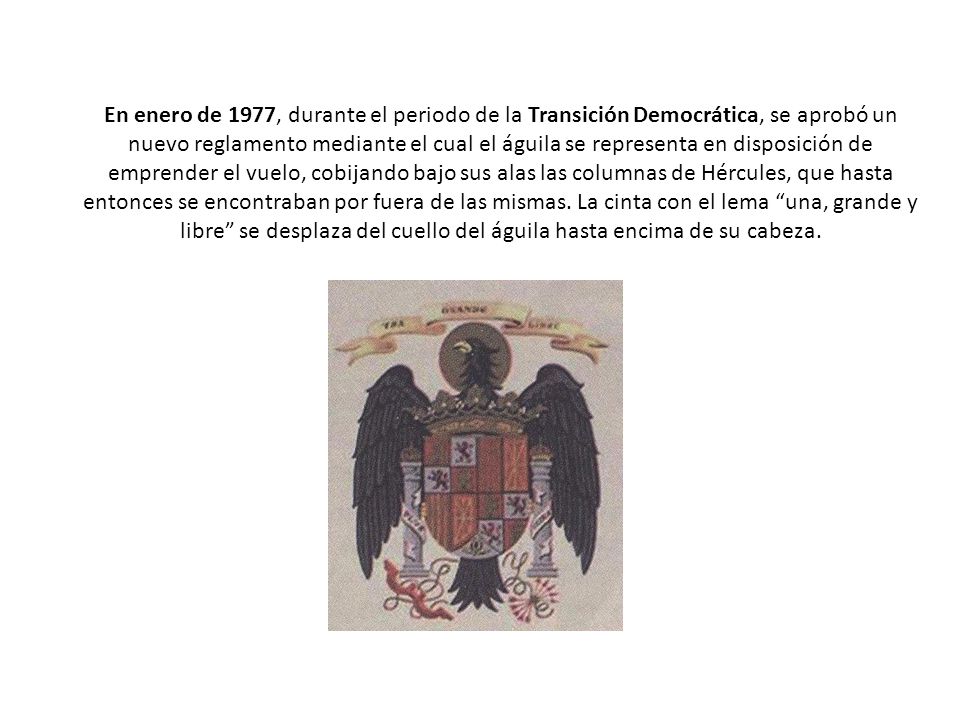 En enero de 1977, durante el periodo de la Transición Democrática, se aprobó un nuevo reglamento mediante el cual el águila se representa en disposición de emprender el vuelo, cobijando bajo sus alas las columnas de Hércules, que hasta entonces se encontraban por fuera de las mismas.