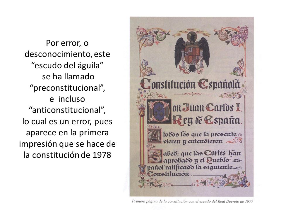 Por error, o desconocimiento, este escudo del águila se ha llamado preconstitucional , e incluso anticonstitucional , lo cual es un error, pues aparece en la primera impresión que se hace de la constitución de 1978