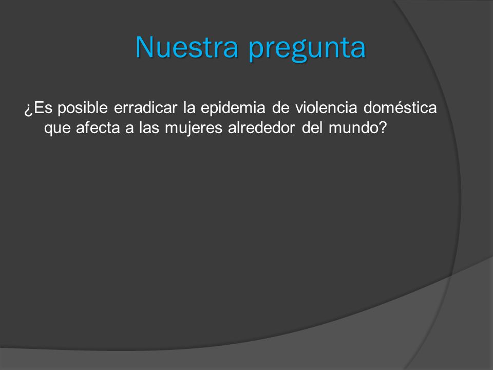 Nuestra pregunta ¿Es posible erradicar la epidemia de violencia doméstica que afecta a las mujeres alrededor del mundo