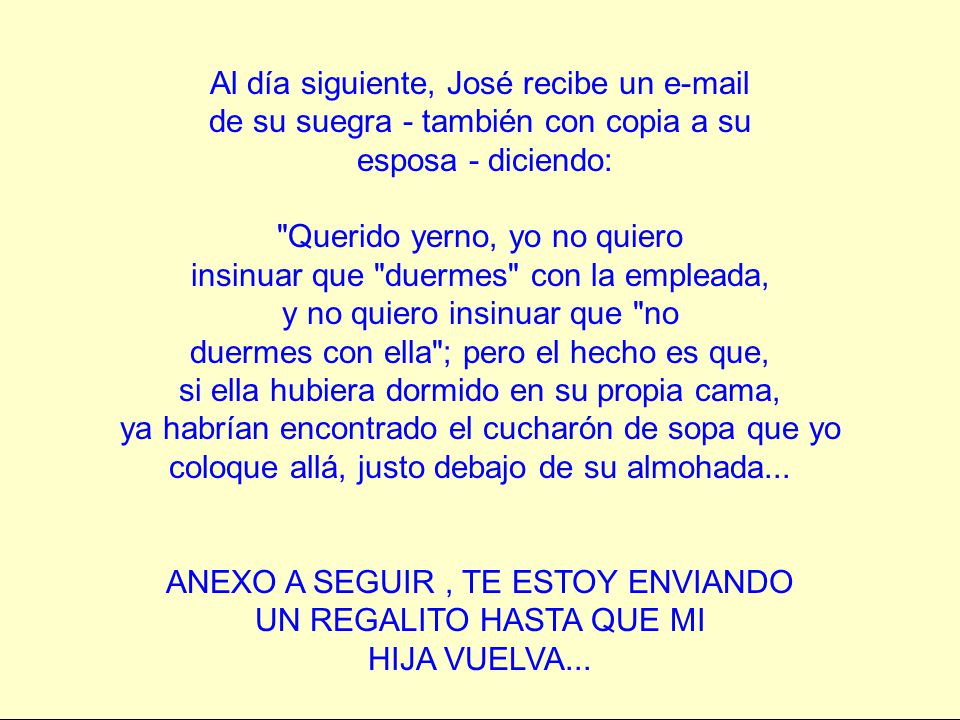 Al día siguiente, José recibe un  de su suegra - también con copia a su esposa - diciendo: Querido yerno, yo no quiero insinuar que duermes con la empleada, y no quiero insinuar que no duermes con ella ; pero el hecho es que, si ella hubiera dormido en su propia cama, ya habrían encontrado el cucharón de sopa que yo coloque allá, justo debajo de su almohada...