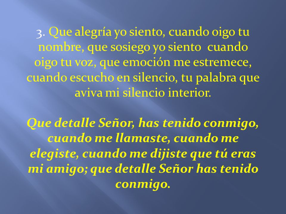 3. Que alegría yo siento, cuando oigo tu nombre, que sosiego yo siento cuando oigo tu voz, que emoción me estremece, cuando escucho en silencio, tu palabra que aviva mi silencio interior.