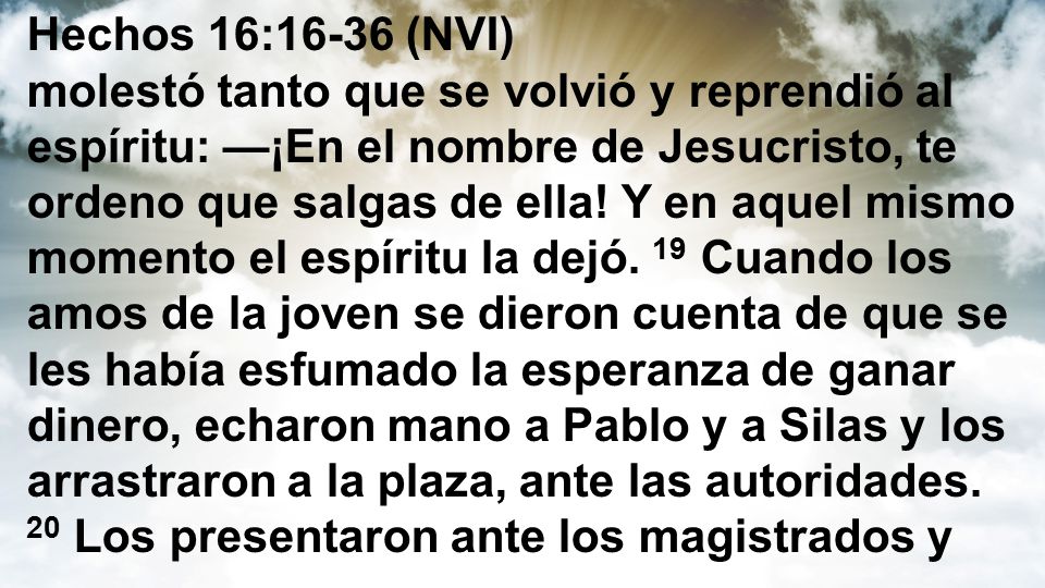Hechos 16:16-36 (NVI) molestó tanto que se volvió y reprendió al espíritu: —¡En el nombre de Jesucristo, te ordeno que salgas de ella.
