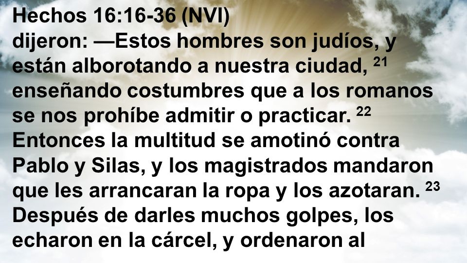 Hechos 16:16-36 (NVI) dijeron: —Estos hombres son judíos, y están alborotando a nuestra ciudad, 21 enseñando costumbres que a los romanos se nos prohíbe admitir o practicar.