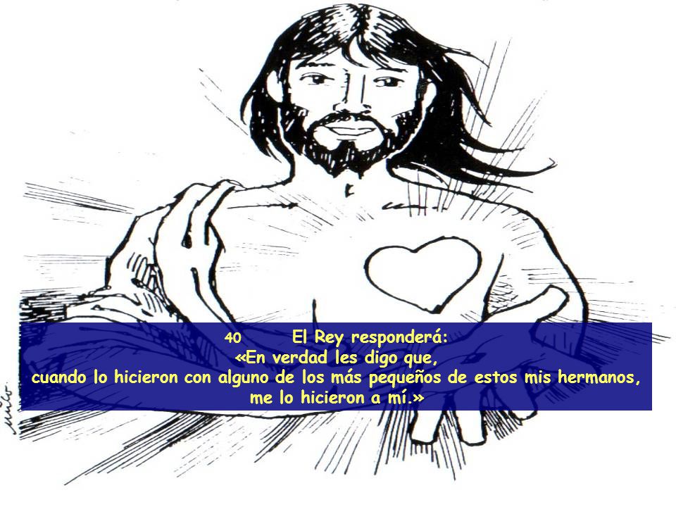 40 El Rey responderá: «En verdad les digo que, cuando lo hicieron con alguno de los más pequeños de estos mis hermanos, me lo hicieron a mí.»