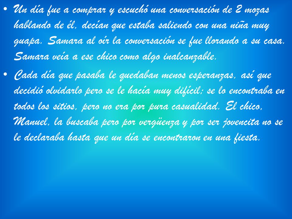 Un día fue a comprar y escuchó una conversación de 2 mozas hablando de él, decían que estaba saliendo con una niña muy guapa. Samara al oír la conversación se fue llorando a su casa. Samara veía a ese chico como algo inalcanzable.
