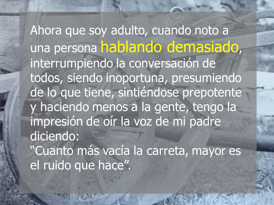 Ahora que soy adulto, cuando noto a una persona hablando demasiado, interrumpiendo la conversación de todos, siendo inoportuna, presumiendo de lo que tiene, sintiéndose prepotente y haciendo menos a la gente, tengo la impresión de oír la voz de mi padre diciendo: Cuanto más vacía la carreta, mayor es el ruido que hace .
