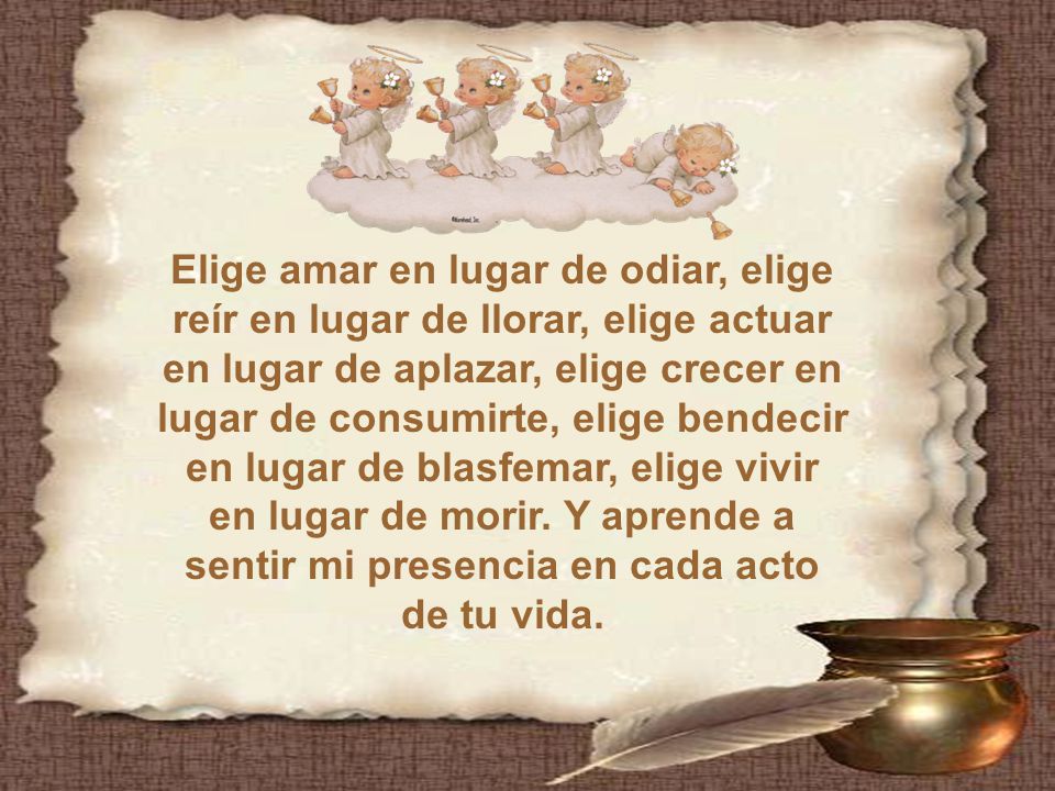 Elige amar en lugar de odiar, elige reír en lugar de llorar, elige actuar en lugar de aplazar, elige crecer en lugar de consumirte, elige bendecir en lugar de blasfemar, elige vivir en lugar de morir.