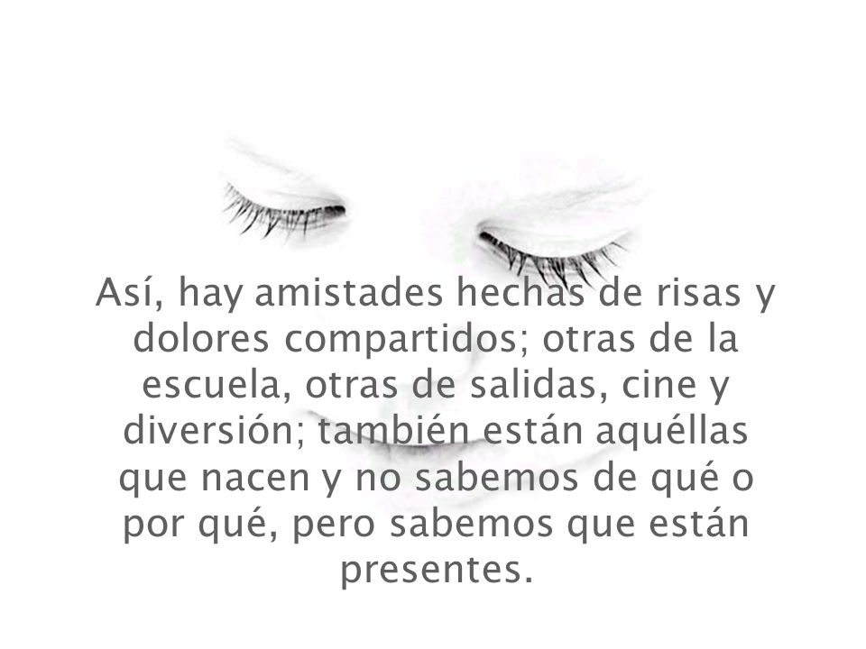 Así, hay amistades hechas de risas y dolores compartidos; otras de la escuela, otras de salidas, cine y diversión; también están aquéllas que nacen y no sabemos de qué o por qué, pero sabemos que están presentes.