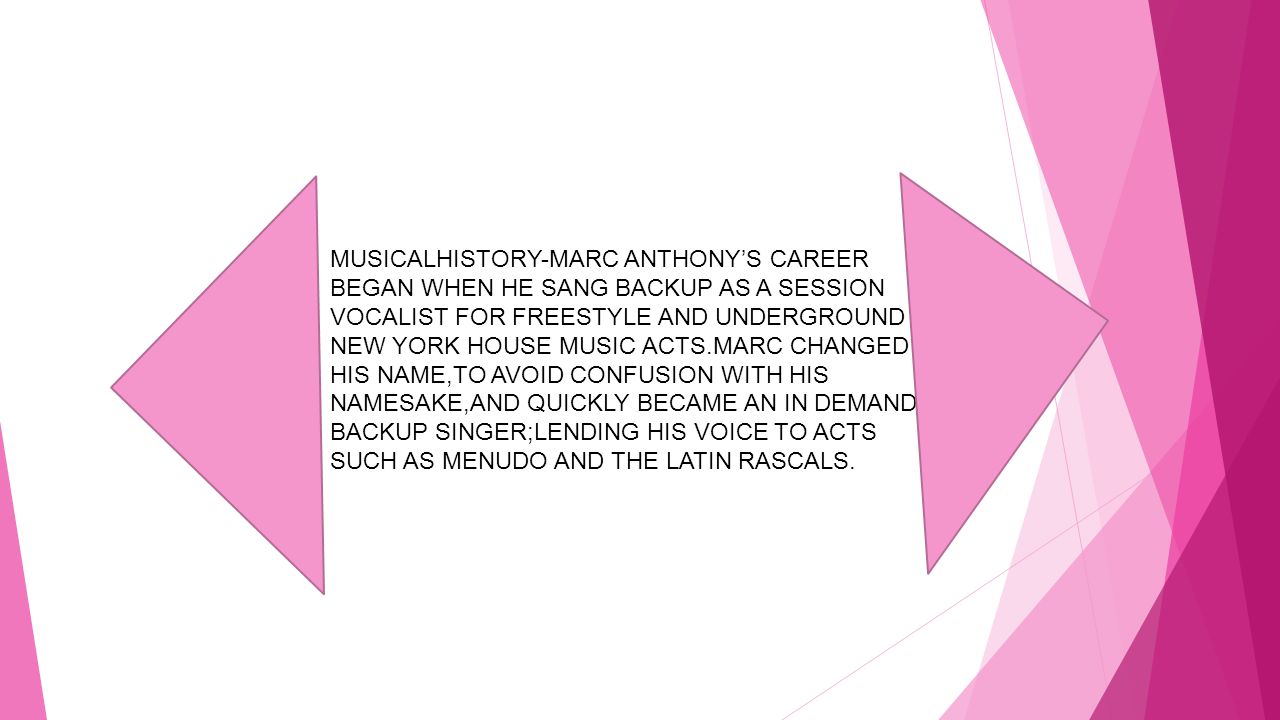 MUSICALHISTORY-MARC ANTHONY’S CAREER BEGAN WHEN HE SANG BACKUP AS A SESSION VOCALIST FOR FREESTYLE AND UNDERGROUND NEW YORK HOUSE MUSIC ACTS.MARC CHANGED HIS NAME,TO AVOID CONFUSION WITH HIS NAMESAKE,AND QUICKLY BECAME AN IN DEMAND BACKUP SINGER;LENDING HIS VOICE TO ACTS SUCH AS MENUDO AND THE LATIN RASCALS.