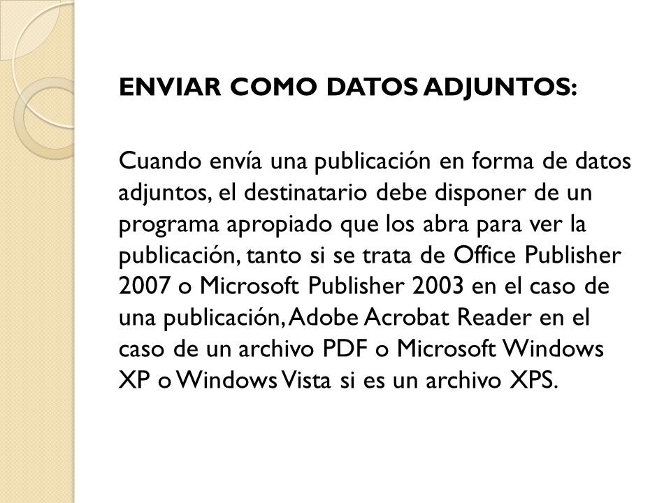 ENVIAR COMO DATOS ADJUNTOS: Cuando envía una publicación en forma de datos adjuntos, el destinatario debe disponer de un programa apropiado que los abra para ver la publicación, tanto si se trata de Office Publisher 2007 o Microsoft Publisher 2003 en el caso de una publicación, Adobe Acrobat Reader en el caso de un archivo PDF o Microsoft Windows XP o Windows Vista si es un archivo XPS.