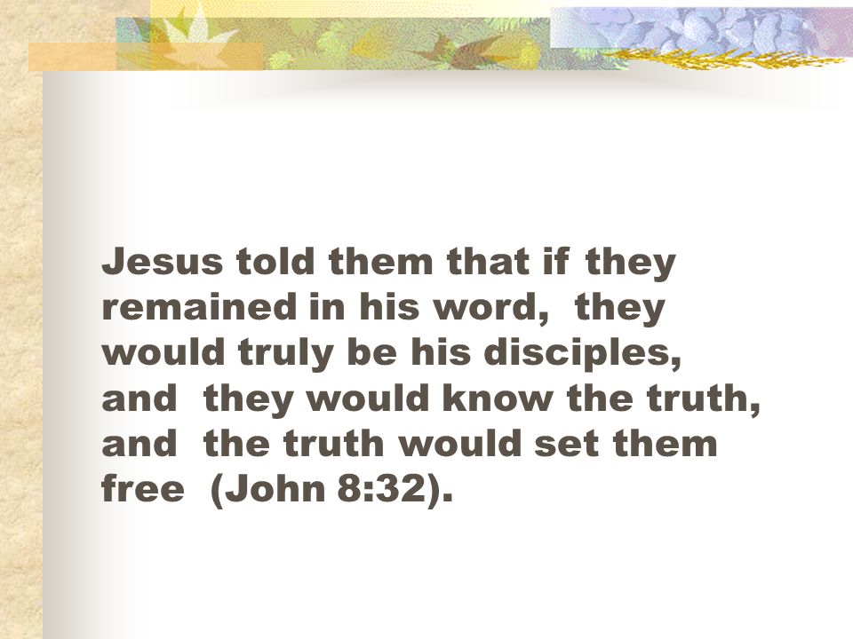 Jesus told them that if they remained in his word, they would truly be his disciples, and they would know the truth, and the truth would set them free (John 8:32).