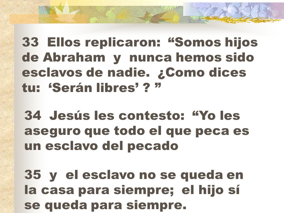 33 Ellos replicaron: Somos hijos de Abraham y nunca hemos sido esclavos de nadie. ¿Como dices tu: ‘Serán libres’