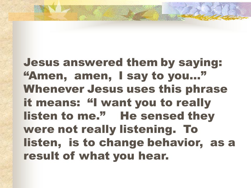 Jesus answered them by saying: Amen, amen, I say to you… Whenever Jesus uses this phrase it means: I want you to really listen to me. He sensed they were not really listening.