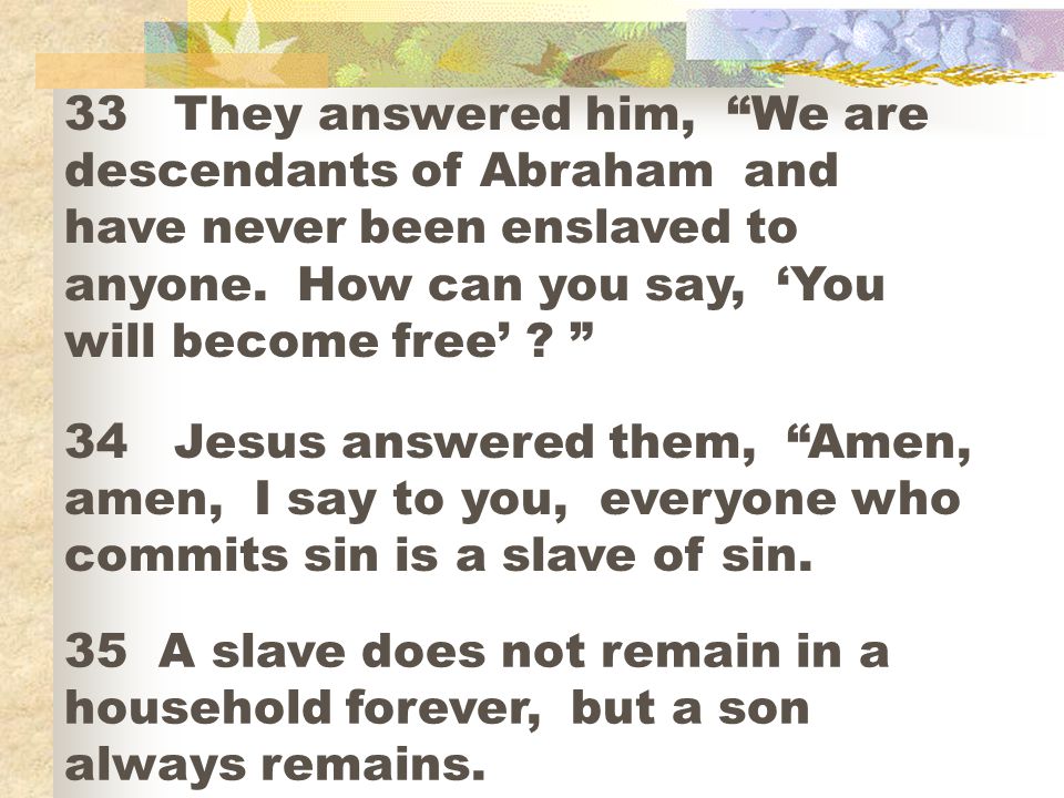 33 They answered him, We are descendants of Abraham and have never been enslaved to anyone. How can you say, ‘You will become free’