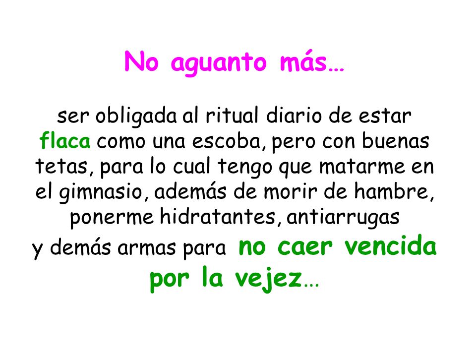 No aguanto más… ser obligada al ritual diario de estar flaca como una escoba, pero con buenas tetas, para lo cual tengo que matarme en el gimnasio, además de morir de hambre, ponerme hidratantes, antiarrugas y demás armas para no caer vencida por la vejez…