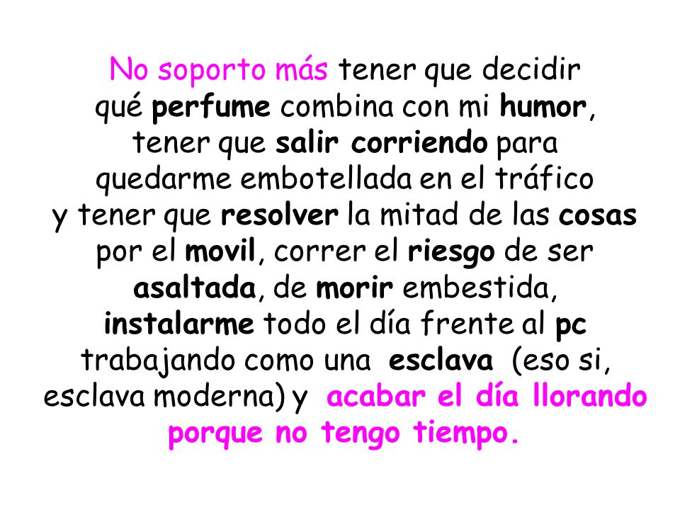 No soporto más tener que decidir qué perfume combina con mi humor, tener que salir corriendo para quedarme embotellada en el tráfico y tener que resolver la mitad de las cosas por el movil, correr el riesgo de ser asaltada, de morir embestida, instalarme todo el día frente al pc trabajando como una esclava (eso si, esclava moderna) y acabar el día llorando porque no tengo tiempo.