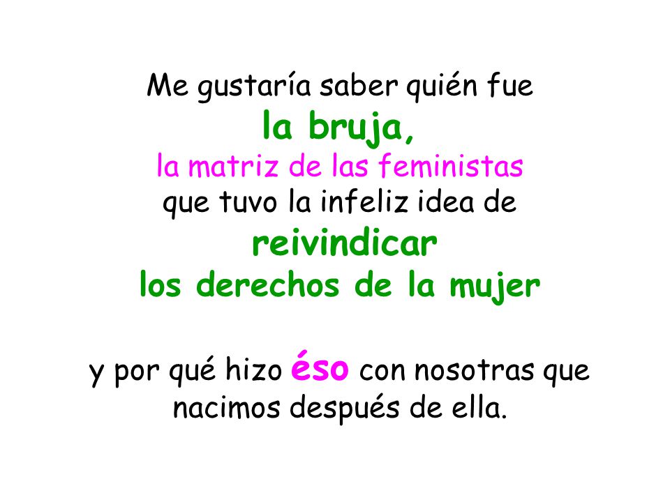 Me gustaría saber quién fue la bruja, la matriz de las feministas que tuvo la infeliz idea de reivindicar los derechos de la mujer y por qué hizo éso con nosotras que nacimos después de ella.