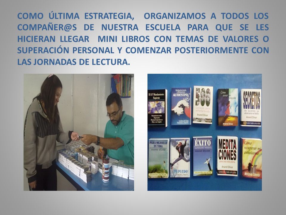COMO ÚLTIMA ESTRATEGIA, ORGANIZAMOS A TODOS LOS DE NUESTRA ESCUELA PARA QUE SE LES HICIERAN LLEGAR MINI LIBROS CON TEMAS DE VALORES O SUPERACIÓN PERSONAL Y COMENZAR POSTERIORMENTE CON LAS JORNADAS DE LECTURA.