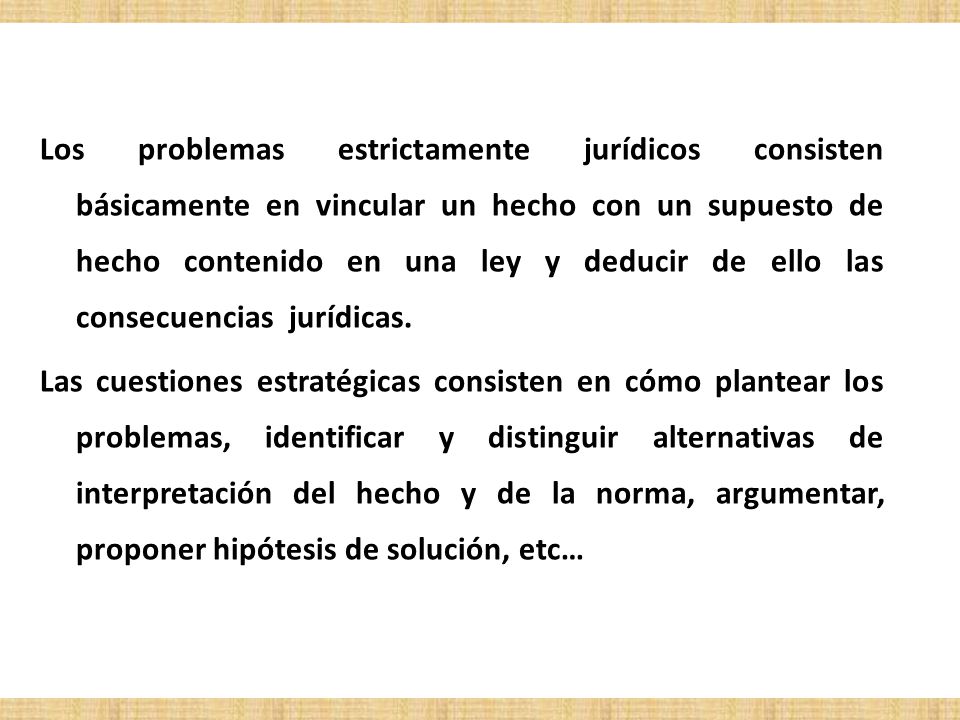 Los problemas estrictamente jurídicos consisten básicamente en vincular un hecho con un supuesto de hecho contenido en una ley y deducir de ello las consecuencias jurídicas.